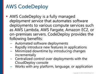  AWS CodeDeploy is a fully managed
deployment service that automates software
deployments to various compute services such
as AWS Lambda, AWS Fargate, Amazon EC2, or
on-premises servers. CodeDeploy provides the
following benefits:
– Automated software deployments
– Rapidly introduce new features in applications
– Minimized downtime by introducing changes
incrementally
– Centralized control over deployments with the
CloudDeploy console
– Works with any platform, language, or application
 