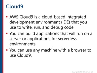  AWS Cloud9 is a cloud-based integrated
development environment (IDE) that you
use to write, run, and debug code.
 You can build applications that will run on a
server or applications for serverless
environments.
 You can use any machine with a browser to
use Cloud9.
 