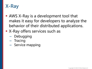  AWS X-Ray is a development tool that
makes it easy for developers to analyze the
behavior of their distributed applications.
 X-Ray offers services such as
– Debugging
– Tracing
– Service mapping
 