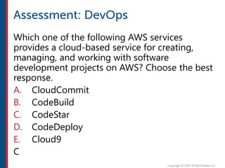 Which one of the following AWS services
provides a cloud-based service for creating,
managing, and working with software
development projects on AWS? Choose the best
response.
A. CloudCommit
B. CodeBuild
C. CodeStar
D. CodeDeploy
E. Cloud9
C
 