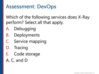 Which of the following services does X-Ray
perform? Select all that apply.
A. Debugging
B. Deployments
C. Service mapping
D. Tracing
E. Code storage
A, C, and D
 