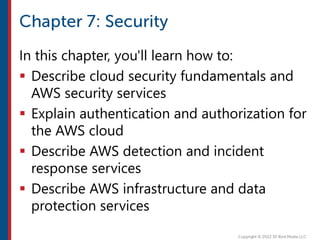 In this chapter, you'll learn how to:
 Describe cloud security fundamentals and
AWS security services
 Explain authentication and authorization for
the AWS cloud
 Describe AWS detection and incident
response services
 Describe AWS infrastructure and data
protection services
 