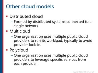  Distributed cloud
– Formed by distributed systems connected to a
single network.
 Multicloud
– One organization uses multiple public cloud
providers to run its workload, typically to avoid
provider lock-in.
 Polycloud
– One organization uses multiple public cloud
providers to leverage specific services from
each provider.
 