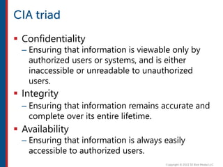  Confidentiality
– Ensuring that information is viewable only by
authorized users or systems, and is either
inaccessible or unreadable to unauthorized
users.
 Integrity
– Ensuring that information remains accurate and
complete over its entire lifetime.
 Availability
– Ensuring that information is always easily
accessible to authorized users.
 