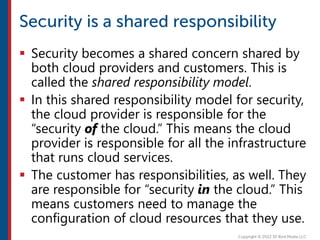  Security becomes a shared concern shared by
both cloud providers and customers. This is
called the shared responsibility model.
 In this shared responsibility model for security,
the cloud provider is responsible for the
“security of the cloud.” This means the cloud
provider is responsible for all the infrastructure
that runs cloud services.
 The customer has responsibilities, as well. They
are responsible for “security in the cloud.” This
means customers need to manage the
configuration of cloud resources that they use.
 