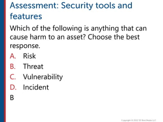 Which of the following is anything that can
cause harm to an asset? Choose the best
response.
A. Risk
B. Threat
C. Vulnerability
D. Incident
B
 