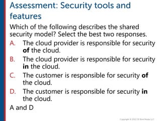 Which of the following describes the shared
security model? Select the best two responses.
A. The cloud provider is responsible for security
of the cloud.
B. The cloud provider is responsible for security
in the cloud.
C. The customer is responsible for security of
the cloud.
D. The customer is responsible for security in
the cloud.
A and D
 