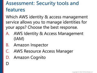 Which AWS identity & access management
service allows you to manage identities for
your apps? Choose the best response.
A. AWS Identity & Access Management
(IAM)
B. Amazon Inspector
C. AWS Resource Access Manager
D. Amazon Cognito
D
 