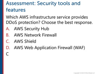 Which AWS infrastructure service provides
DDoS protection? Choose the best response.
A. AWS Security Hub
B. AWS Network Firewall
C. AWS Shield
D. AWS Web Application Firewall (WAF)
C
 