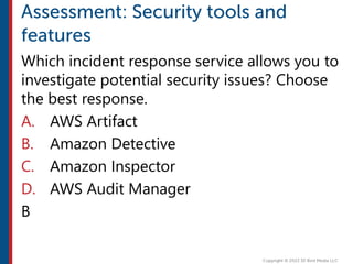 Which incident response service allows you to
investigate potential security issues? Choose
the best response.
A. AWS Artifact
B. Amazon Detective
C. Amazon Inspector
D. AWS Audit Manager
B
 