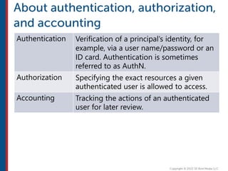 Authentication Verification of a principal’s identity, for
example, via a user name/password or an
ID card. Authentication is sometimes
referred to as AuthN.
Authorization Specifying the exact resources a given
authenticated user is allowed to access.
Accounting Tracking the actions of an authenticated
user for later review.
 