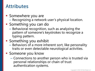  Somewhere you are
– Recognizing a network user’s physical location.
 Something you can do
– Behavioral recognition, such as analyzing the
pattern of someone’s keystrokes to recognize a
typing pattern.
 Something you exhibit
– Behaviors of a more inherent sort, like personality
traits or even detectable neurological activities.
 Someone you know
– Connections to another person who is trusted via
personal relationships or chain of trust
authentication systems.
 