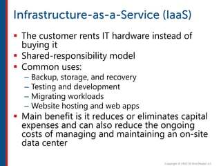  The customer rents IT hardware instead of
buying it
 Shared-responsibility model
 Common uses:
– Backup, storage, and recovery
– Testing and development
– Migrating workloads
– Website hosting and web apps
 Main benefit is it reduces or eliminates capital
expenses and can also reduce the ongoing
costs of managing and maintaining an on-site
data center
 