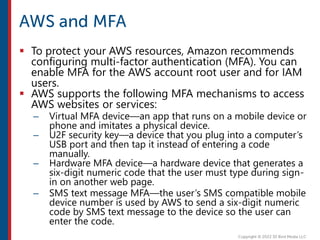  To protect your AWS resources, Amazon recommends
configuring multi-factor authentication (MFA). You can
enable MFA for the AWS account root user and for IAM
users.
 AWS supports the following MFA mechanisms to access
AWS websites or services:
– Virtual MFA device—an app that runs on a mobile device or
phone and imitates a physical device.
– U2F security key—a device that you plug into a computer’s
USB port and then tap it instead of entering a code
manually.
– Hardware MFA device—a hardware device that generates a
six-digit numeric code that the user must type during sign-
in on another web page.
– SMS text message MFA—the user’s SMS compatible mobile
device number is used by AWS to send a six-digit numeric
code by SMS text message to the device so the user can
enter the code.
 