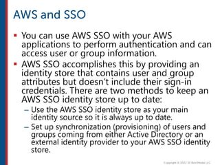  You can use AWS SSO with your AWS
applications to perform authentication and can
access user or group information.
 AWS SSO accomplishes this by providing an
identity store that contains user and group
attributes but doesn’t include their sign-in
credentials. There are two methods to keep an
AWS SSO identity store up to date:
– Use the AWS SSO identity store as your main
identity source so it is always up to date.
– Set up synchronization (provisioning) of users and
groups coming from either Active Directory or an
external identity provider to your AWS SSO identity
store.
 
