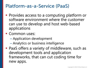  Provides access to a computing platform or
software environment where the customer
can use to develop and host web-based
applications
 Common uses:
– Application development
– Analytics or business intelligence
 PaaS offers a variety of middleware, such as
development tools and application
frameworks, that can cut coding time for
new apps.
 