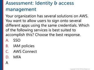 Your organization has several solutions on AWS.
You want to allow users to sign onto several
different apps using the same credentials. Which
of the following services is best suited to
accomplish this? Choose the best response.
A. SSO
B. IAM policies
C. AWS Connect
D. MFA
A
 
