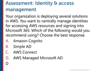 Your organization is deploying several solutions
in AWS. You want to centrally manage identities
for accessing AWS resources and signing into
Microsoft 365. Which of the following would you
recommend using? Choose the best response.
A. Amazon Cognito
B. Simple AD
C. AWS Connect
D. AWS Managed Microsoft AD
D
 