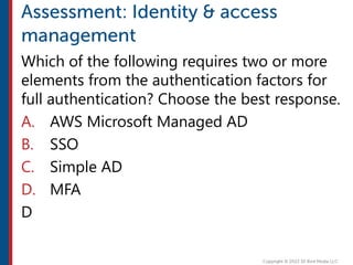 Which of the following requires two or more
elements from the authentication factors for
full authentication? Choose the best response.
A. AWS Microsoft Managed AD
B. SSO
C. Simple AD
D. MFA
D
 