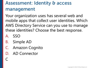Your organization uses has several web and
mobile apps that collect user identities. Which
AWS Directory Service can you use to manage
these identities? Choose the best response.
A. SSO
B. Simple AD
C. Amazon Cognito
D. AD Connector
C
 