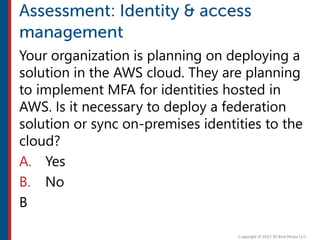 Your organization is planning on deploying a
solution in the AWS cloud. They are planning
to implement MFA for identities hosted in
AWS. Is it necessary to deploy a federation
solution or sync on-premises identities to the
cloud?
A. Yes
B. No
B
 