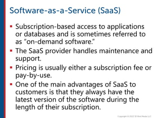  Subscription-based access to applications
or databases and is sometimes referred to
as “on-demand software.”
 The SaaS provider handles maintenance and
support.
 Pricing is usually either a subscription fee or
pay-by-use.
 One of the main advantages of SaaS to
customers is that they always have the
latest version of the software during the
length of their subscription.
 