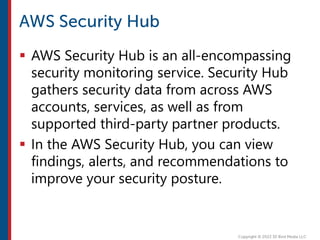  AWS Security Hub is an all-encompassing
security monitoring service. Security Hub
gathers security data from across AWS
accounts, services, as well as from
supported third-party partner products.
 In the AWS Security Hub, you can view
findings, alerts, and recommendations to
improve your security posture.
 