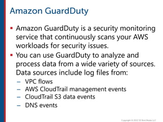  Amazon GuardDuty is a security monitoring
service that continuously scans your AWS
workloads for security issues.
 You can use GuardDuty to analyze and
process data from a wide variety of sources.
Data sources include log files from:
– VPC flows
– AWS CloudTrail management events
– CloudTrail S3 data events
– DNS events
 