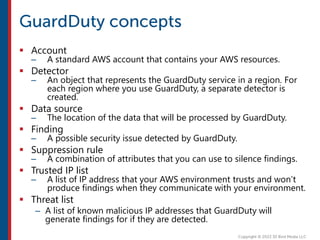  Account
– A standard AWS account that contains your AWS resources.
 Detector
– An object that represents the GuardDuty service in a region. For
each region where you use GuardDuty, a separate detector is
created.
 Data source
– The location of the data that will be processed by GuardDuty.
 Finding
– A possible security issue detected by GuardDuty.
 Suppression rule
– A combination of attributes that you can use to silence findings.
 Trusted IP list
– A list of IP address that your AWS environment trusts and won’t
produce findings when they communicate with your environment.
 Threat list
– A list of known malicious IP addresses that GuardDuty will
generate findings for if they are detected.
 