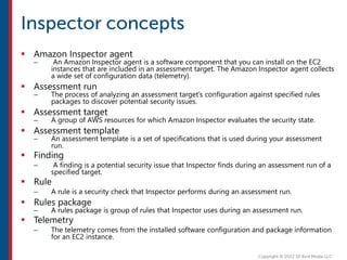  Amazon Inspector agent
– An Amazon Inspector agent is a software component that you can install on the EC2
instances that are included in an assessment target. The Amazon Inspector agent collects
a wide set of configuration data (telemetry).
 Assessment run
– The process of analyzing an assessment target’s configuration against specified rules
packages to discover potential security issues.
 Assessment target
– A group of AWS resources for which Amazon Inspector evaluates the security state.
 Assessment template
– An assessment template is a set of specifications that is used during your assessment
run.
 Finding
– A finding is a potential security issue that Inspector finds during an assessment run of a
specified target.
 Rule
– A rule is a security check that Inspector performs during an assessment run.
 Rules package
– A rules package is group of rules that Inspector uses during an assessment run.
 Telemetry
– The telemetry comes from the installed software configuration and package information
for an EC2 instance.
 