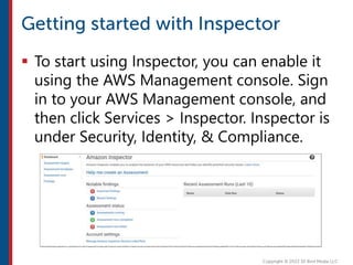  To start using Inspector, you can enable it
using the AWS Management console. Sign
in to your AWS Management console, and
then click Services > Inspector. Inspector is
under Security, Identity, & Compliance.
 