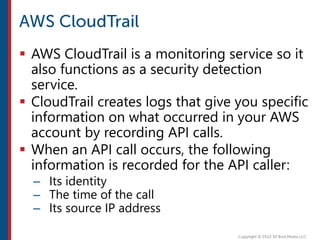  AWS CloudTrail is a monitoring service so it
also functions as a security detection
service.
 CloudTrail creates logs that give you specific
information on what occurred in your AWS
account by recording API calls.
 When an API call occurs, the following
information is recorded for the API caller:
– Its identity
– The time of the call
– Its source IP address
 