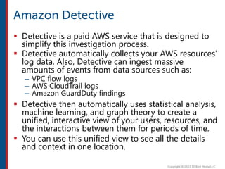  Detective is a paid AWS service that is designed to
simplify this investigation process.
 Detective automatically collects your AWS resources’
log data. Also, Detective can ingest massive
amounts of events from data sources such as:
– VPC flow logs
– AWS CloudTrail logs
– Amazon GuardDuty findings
 Detective then automatically uses statistical analysis,
machine learning, and graph theory to create a
unified, interactive view of your users, resources, and
the interactions between them for periods of time.
 You can use this unified view to see all the details
and context in one location.
 