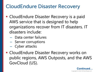  CloudEndure Disaster Recovery is a paid
AWS service that is designed to help
organizations recover from IT disasters. IT
disasters include:
– Data center failures
– Server corruptions
– Cyber attacks
 CloudEndure Disaster Recovery works on
public regions, AWS Outposts, and the AWS
GovCloud (US).
Continued…
 