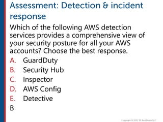 Which of the following AWS detection
services provides a comprehensive view of
your security posture for all your AWS
accounts? Choose the best response.
A. GuardDuty
B. Security Hub
C. Inspector
D. AWS Config
E. Detective
B
 