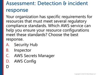Your organization has specific requirements for
resources that must meet several regulatory
compliance standards. Which AWS service can
help you ensure your resource configurations
meet these standards? Choose the best
response.
A. Security Hub
B. Inspector
C. AWS Secrets Manager
D. AWS Config
D
 
