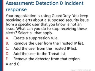 Your organization is using GuardDuty. You keep
receiving alerts about a supposed security issue
from a specific user that you know is not an
issue. What can you do to stop receiving these
alerts? Select all that apply.
A. Create a suppression rule.
B. Remove the user from the Trusted IP list.
C. Add the user from the Trusted IP list.
D. Add the user to the Threat list.
E. Remove the detector from that region.
A and C
 