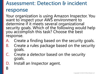 Your organization is using Amazon Inspector. You
want to inspect your AWS environment to
determine if it meets several organizational
security goals. Which of the following would help
you accomplish this task? Choose the best
response.
A. Create a finding based on the security goals.
B. Create a rules package based on the security
goals.
C. Create a detector based on the security
goals.
D. Install an Inspector agent.
B
 