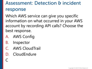 Which AWS service can give you specific
information on what occurred in your AWS
account by recording API calls? Choose the
best response.
A. AWS Config
B. Inspector
C. AWS CloudTrail
D. CloudEndure
C
 
