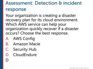 Your organization is creating a disaster
recovery plan for its cloud environment.
Which AWS service can help your
organization quickly recover if a disaster
occurs? Choose the best response.
A. AWS Config
B. Amazon Macie
C. Security Hub
D. CloudEndure
D
 