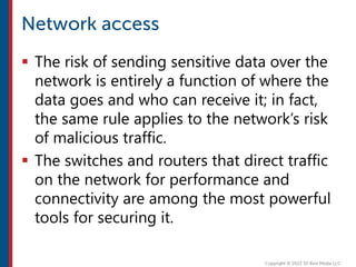  The risk of sending sensitive data over the
network is entirely a function of where the
data goes and who can receive it; in fact,
the same rule applies to the network’s risk
of malicious traffic.
 The switches and routers that direct traffic
on the network for performance and
connectivity are among the most powerful
tools for securing it.
 