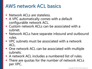  Network ACLs are stateless.
 A VPC automatically comes with a default
configurable network ACL.
 Custom network ACLs can be associated with a
subnet.
 Network ACLs have separate inbound and outbound
rules.
 VPC subnets must be associated with a network
ACL.
 One network ACL can be associated with multiple
subnets.
 A network ACL includes a numbered list of rules.
 There are quotas for the number of network ACLs
per VPC.
 