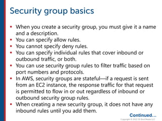  When you create a security group, you must give it a name
and a description.
 You can specify allow rules.
 You cannot specify deny rules.
 You can specify individual rules that cover inbound or
outbound traffic, or both.
 You can use security group rules to filter traffic based on
port numbers and protocols.
 In AWS, security groups are stateful—if a request is sent
from an EC2 instance, the response traffic for that request
is permitted to flow in or out regardless of inbound or
outbound security group rules.
 When creating a new security group, it does not have any
inbound rules until you add them.
Continued…
 