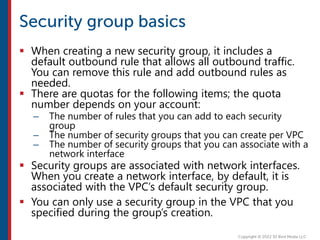  When creating a new security group, it includes a
default outbound rule that allows all outbound traffic.
You can remove this rule and add outbound rules as
needed.
 There are quotas for the following items; the quota
number depends on your account:
– The number of rules that you can add to each security
group
– The number of security groups that you can create per VPC
– The number of security groups that you can associate with a
network interface
 Security groups are associated with network interfaces.
When you create a network interface, by default, it is
associated with the VPC’s default security group.
 You can only use a security group in the VPC that you
specified during the group’s creation.
 