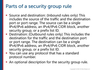  Source and destination: (Inbound rules only) This
includes the source of the traffic and the destination
port or port range. The source can be a single
IPv4/IPv6 address, an IPv4/IPv6 CIDR block, another
security group, or a prefix list ID.
 Destination: (Outbound rules only) This includes the
destination for the traffic and the destination port
or port range. The destination can be a single
IPv4/IPv6 address, an IPv4/IPv6 CIDR block, another
security group, or a prefix list ID.
 You can use any protocol that has a standard
protocol number.
 An optional description for the security group rule.
 