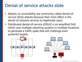  Attacks on accessibility are commonly called denial-of-
service (DoS) attacks because their main effect is the
denial of network services to legitimate users.
 Distributed denial-of-service (DDoS) is an amplified DoS
which uses multiple attacking systems in multiple locations
to generate a traffic spike that will challenge even
powerful targets.
 