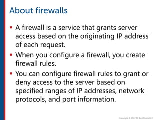  A firewall is a service that grants server
access based on the originating IP address
of each request.
 When you configure a firewall, you create
firewall rules.
 You can configure firewall rules to grant or
deny access to the server based on
specified ranges of IP addresses, network
protocols, and port information.
 
