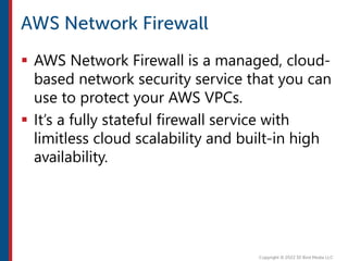  AWS Network Firewall is a managed, cloud-
based network security service that you can
use to protect your AWS VPCs.
 It’s a fully stateful firewall service with
limitless cloud scalability and built-in high
availability.
 