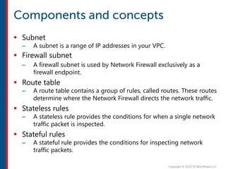  Subnet
– A subnet is a range of IP addresses in your VPC.
 Firewall subnet
– A firewall subnet is used by Network Firewall exclusively as a
firewall endpoint.
 Route table
– A route table contains a group of rules, called routes. These routes
determine where the Network Firewall directs the network traffic.
 Stateless rules
– A stateless rule provides the conditions for when a single network
traffic packet is inspected.
 Stateful rules
– A stateful rule provides the conditions for inspecting network
traffic packets.
 
