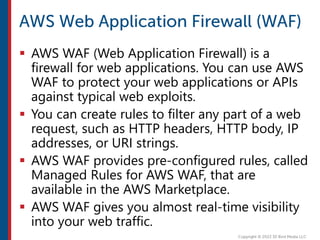  AWS WAF (Web Application Firewall) is a
firewall for web applications. You can use AWS
WAF to protect your web applications or APIs
against typical web exploits.
 You can create rules to filter any part of a web
request, such as HTTP headers, HTTP body, IP
addresses, or URI strings.
 AWS WAF provides pre-configured rules, called
Managed Rules for AWS WAF, that are
available in the AWS Marketplace.
 AWS WAF gives you almost real-time visibility
into your web traffic.
 